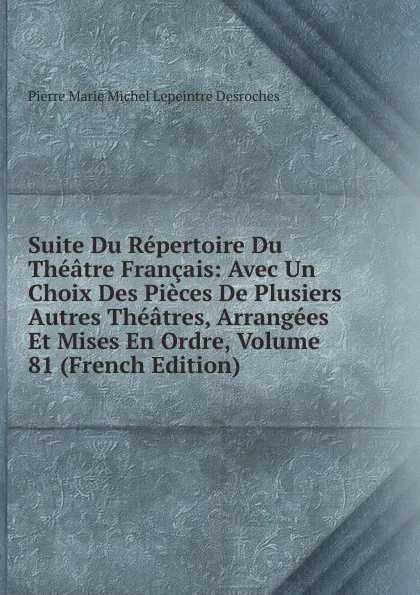 Обложка книги Suite Du Repertoire Du Theatre Francais: Avec Un Choix Des Pieces De Plusiers Autres Theatres, Arrangees Et Mises En Ordre, Volume 81 (French Edition), Pierre Marie Michel Lepeintre Desroches