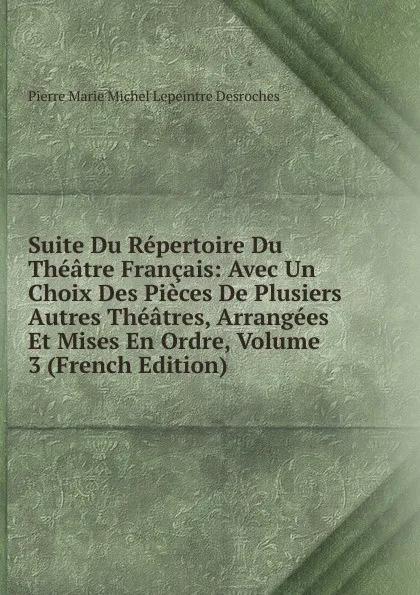 Обложка книги Suite Du Repertoire Du Theatre Francais: Avec Un Choix Des Pieces De Plusiers Autres Theatres, Arrangees Et Mises En Ordre, Volume 3 (French Edition), Pierre Marie Michel Lepeintre Desroches