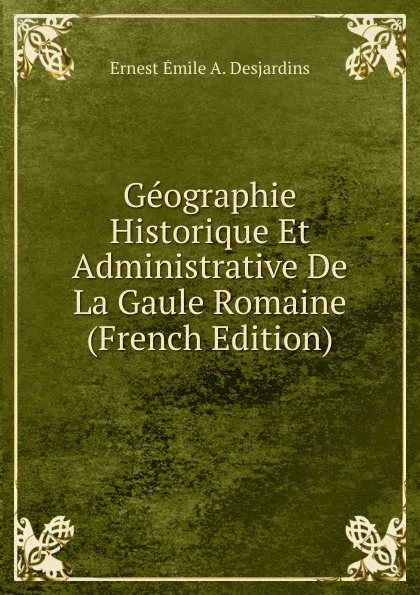Обложка книги Geographie Historique Et Administrative De La Gaule Romaine (French Edition), Ernest Émile A. Desjardins