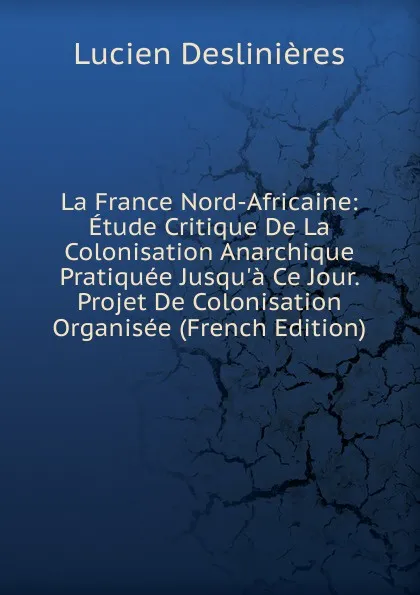 Обложка книги La France Nord-Africaine: Etude Critique De La Colonisation Anarchique Pratiquee Jusqu.a Ce Jour. Projet De Colonisation Organisee (French Edition), Lucien Deslinières