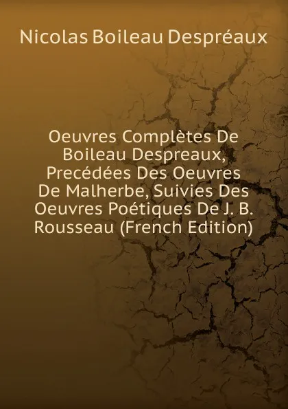 Обложка книги Oeuvres Completes De Boileau Despreaux, Precedees Des Oeuvres De Malherbe, Suivies Des Oeuvres Poetiques De J. B. Rousseau (French Edition), Nicolas Boileau Despréaux