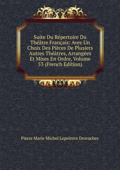 Обложка книги Suite Du Repertoire Du Theatre Francais: Avec Un Choix Des Pieces De Plusiers Autres Theatres, Arrangees Et Mises En Ordre, Volume 53 (French Edition), Pierre Marie Michel Lepeintre Desroches