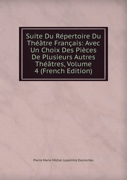 Обложка книги Suite Du Repertoire Du Theatre Francais: Avec Un Choix Des Pieces De Plusieurs Autres Theatres, Volume 4 (French Edition), Pierre Marie Michel Lepeintre Desroches