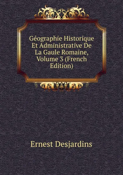 Обложка книги Geographie Historique Et Administrative De La Gaule Romaine, Volume 3 (French Edition), Ernest Desjardins