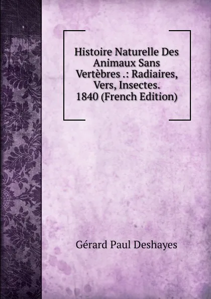 Обложка книги Histoire Naturelle Des Animaux Sans Vertebres .: Radiaires, Vers, Insectes. 1840 (French Edition), Gérard Paul Deshayes