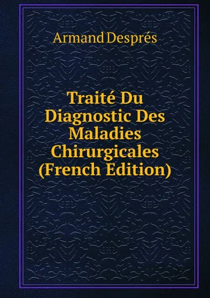 Обложка книги Traite Du Diagnostic Des Maladies Chirurgicales (French Edition), Armand Després