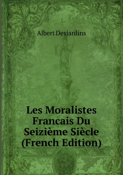 Обложка книги Les Moralistes Francais Du Seizieme Siecle (French Edition), Albert Desjardins