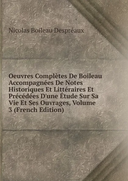 Обложка книги Oeuvres Completes De Boileau Accompagnees De Notes Historiques Et Litteraires Et Precedees D.une Etude Sur Sa Vie Et Ses Ouvrages, Volume 3 (French Edition), Nicolas Boileau Despréaux