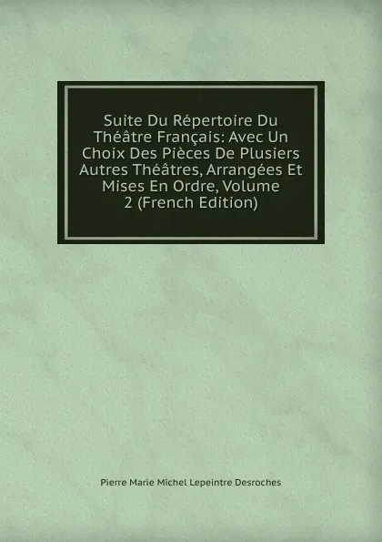 Обложка книги Suite Du Repertoire Du Theatre Francais: Avec Un Choix Des Pieces De Plusiers Autres Theatres, Arrangees Et Mises En Ordre, Volume 2 (French Edition), Pierre Marie Michel Lepeintre Desroches