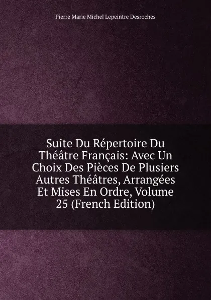 Обложка книги Suite Du Repertoire Du Theatre Francais: Avec Un Choix Des Pieces De Plusiers Autres Theatres, Arrangees Et Mises En Ordre, Volume 25 (French Edition), Pierre Marie Michel Lepeintre Desroches