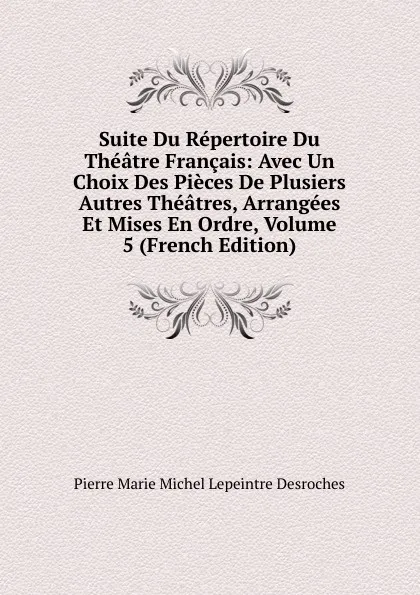 Обложка книги Suite Du Repertoire Du Theatre Francais: Avec Un Choix Des Pieces De Plusiers Autres Theatres, Arrangees Et Mises En Ordre, Volume 5 (French Edition), Pierre Marie Michel Lepeintre Desroches