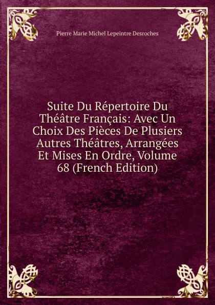 Обложка книги Suite Du Repertoire Du Theatre Francais: Avec Un Choix Des Pieces De Plusiers Autres Theatres, Arrangees Et Mises En Ordre, Volume 68 (French Edition), Pierre Marie Michel Lepeintre Desroches