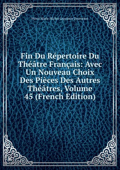 Обложка книги Fin Du Repertoire Du Theatre Francais: Avec Un Nouveau Choix Des Pieces Des Autres Theatres, Volume 45 (French Edition), Pierre Marie Michel Lepeintre Desroches