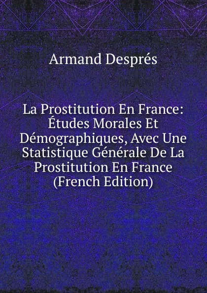 Обложка книги La Prostitution En France: Etudes Morales Et Demographiques, Avec Une Statistique Generale De La Prostitution En France (French Edition), Armand Després