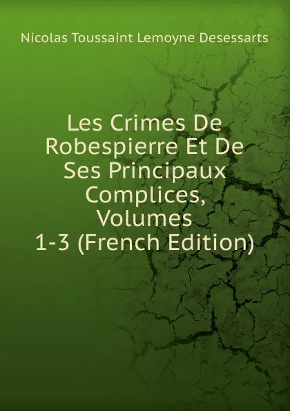 Обложка книги Les Crimes De Robespierre Et De Ses Principaux Complices, Volumes 1-3 (French Edition), Nicolas Toussaint Lemoyne Desessarts