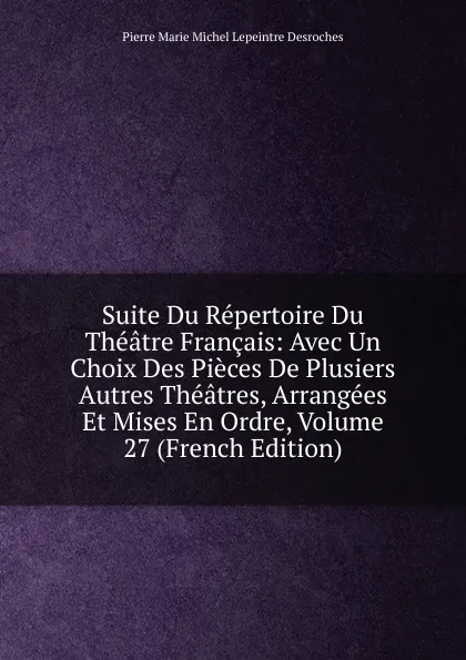 Обложка книги Suite Du Repertoire Du Theatre Francais: Avec Un Choix Des Pieces De Plusiers Autres Theatres, Arrangees Et Mises En Ordre, Volume 27 (French Edition), Pierre Marie Michel Lepeintre Desroches