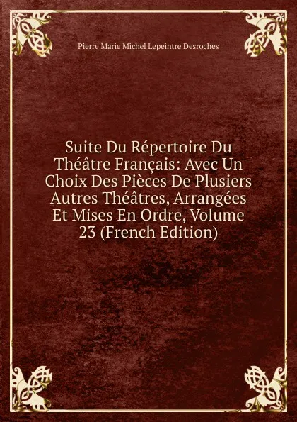 Обложка книги Suite Du Repertoire Du Theatre Francais: Avec Un Choix Des Pieces De Plusiers Autres Theatres, Arrangees Et Mises En Ordre, Volume 23 (French Edition), Pierre Marie Michel Lepeintre Desroches