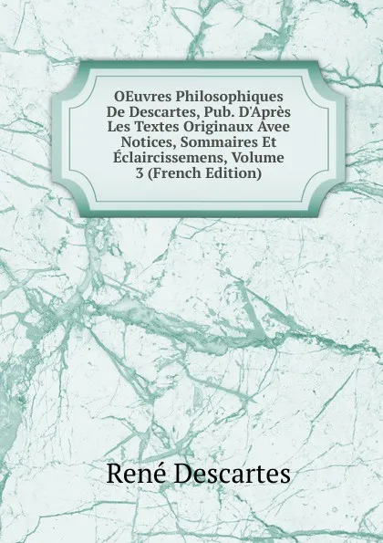 Обложка книги OEuvres Philosophiques De Descartes, Pub. D.Apres Les Textes Originaux Avee Notices, Sommaires Et Eclaircissemens, Volume 3 (French Edition), René Descartes