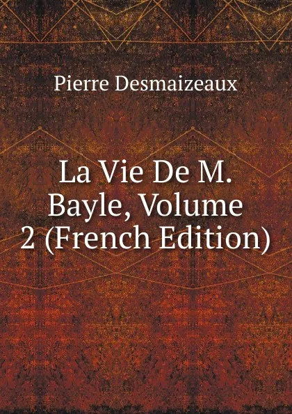 Обложка книги La Vie De M. Bayle, Volume 2 (French Edition), Pierre Desmaizeaux