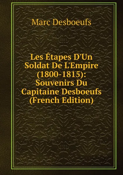 Обложка книги Les Etapes D.Un Soldat De L.Empire (1800-1815): Souvenirs Du Capitaine Desboeufs (French Edition), Marc Desboeufs