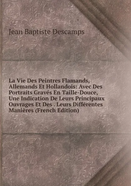 Обложка книги La Vie Des Peintres Flamands, Allemands Et Hollandois: Avec Des Portraits Graves En Taille-Douce, Une Indication De Leurs Principaux Ouvrages Et Des . Leurs Differentes Manieres (French Edition), Jean Baptiste Descamps