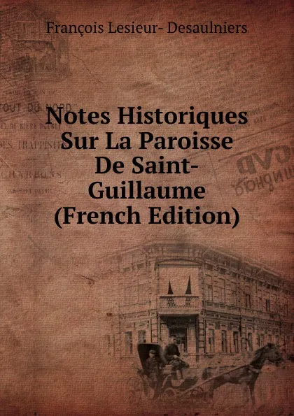 Обложка книги Notes Historiques Sur La Paroisse De Saint-Guillaume (French Edition), François Lesieur- Desaulniers