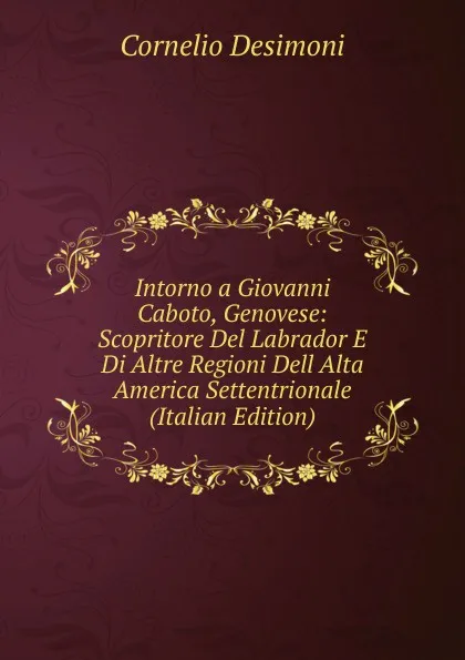 Обложка книги Intorno a Giovanni Caboto, Genovese: Scopritore Del Labrador E Di Altre Regioni Dell Alta America Settentrionale (Italian Edition), Cornelio Desimoni