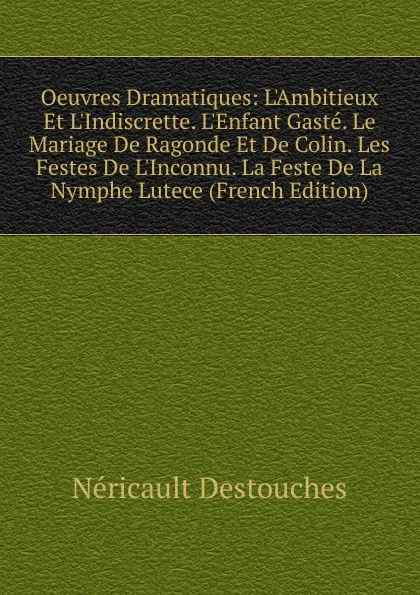 Обложка книги Oeuvres Dramatiques: L.Ambitieux Et L.Indiscrette. L.Enfant Gaste. Le Mariage De Ragonde Et De Colin. Les Festes De L.Inconnu. La Feste De La Nymphe Lutece (French Edition), Néricault Destouches