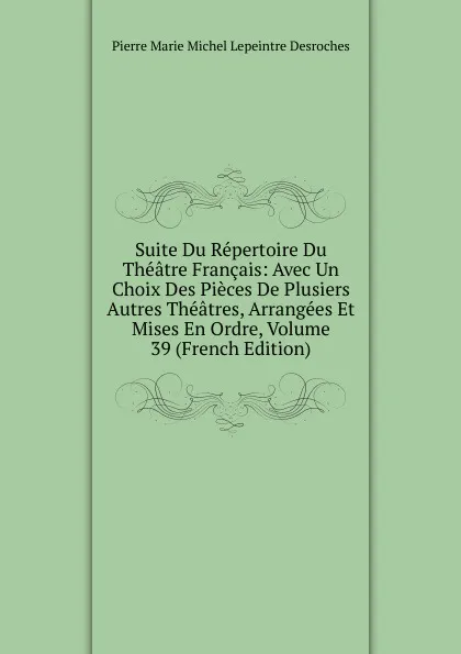 Обложка книги Suite Du Repertoire Du Theatre Francais: Avec Un Choix Des Pieces De Plusiers Autres Theatres, Arrangees Et Mises En Ordre, Volume 39 (French Edition), Pierre Marie Michel Lepeintre Desroches