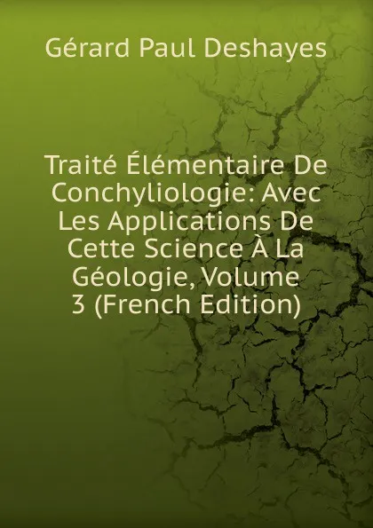 Обложка книги Traite Elementaire De Conchyliologie: Avec Les Applications De Cette Science A La Geologie, Volume 3 (French Edition), Gérard Paul Deshayes