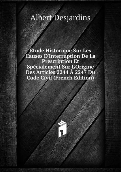 Обложка книги Etude Historique Sur Les Causes D.Interruption De La Prescription Et Specialement Sur L.Origine Des Articles 2244 A 2247 Du Code Civil (French Edition), Albert Desjardins