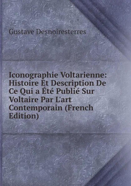 Обложка книги Iconographie Voltarienne: Histoire Et Description De Ce Qui a Ete Publie Sur Voltaire Par L.art Contemporain (French Edition), Gustave Desnoiresterres