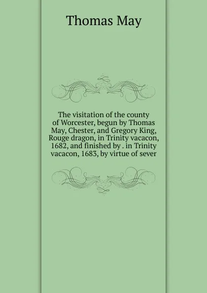 Обложка книги The visitation of the county of Worcester, begun by Thomas May, Chester, and Gregory King, Rouge dragon, in Trinity vacacon, 1682, and finished by . in Trinity vacacon, 1683, by virtue of sever, Thomas May