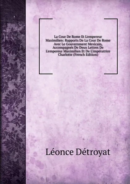 Обложка книги La Cour De Rome Et L.empereur Maximilien: Rapports De La Cour De Rome Avec Le Gouvernment Mexicain, Accompagnes De Deux Lettres De L.empereur Maximilien Et De L.imperatrice Charlotte (French Edition), Léonce Détroyat