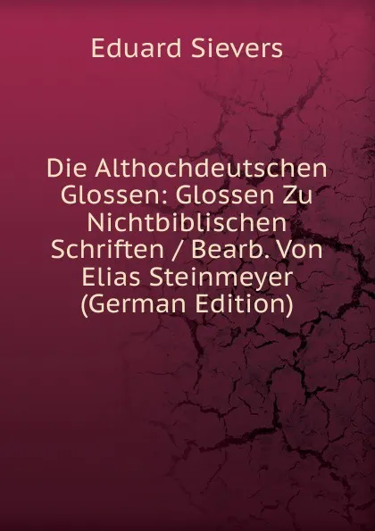 Обложка книги Die Althochdeutschen Glossen: Glossen Zu Nichtbiblischen Schriften / Bearb. Von Elias Steinmeyer (German Edition), Eduard Sievers