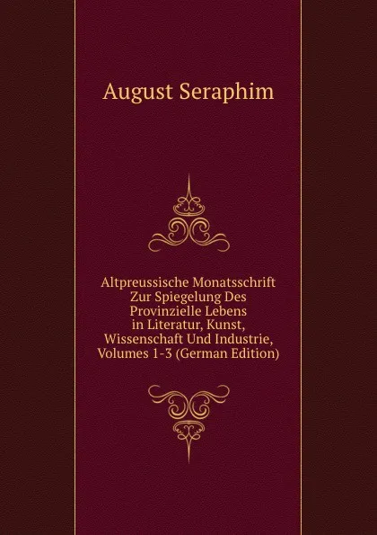 Обложка книги Altpreussische Monatsschrift Zur Spiegelung Des Provinzielle Lebens in Literatur, Kunst, Wissenschaft Und Industrie, Volumes 1-3 (German Edition), August Seraphim