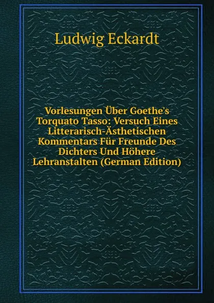 Обложка книги Vorlesungen Uber Goethe.s Torquato Tasso: Versuch Eines Litterarisch-Asthetischen Kommentars Fur Freunde Des Dichters Und Hohere Lehranstalten (German Edition), Ludwig Eckardt