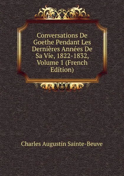 Обложка книги Conversations De Goethe Pendant Les Dernieres Annees De Sa Vie, 1822-1832, Volume 1 (French Edition), Sainte-Beuve Charles Augustin