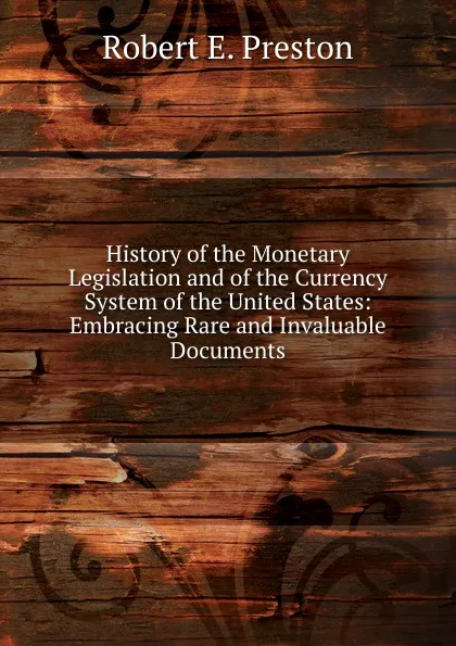 Обложка книги History of the Monetary Legislation and of the Currency System of the United States: Embracing Rare and Invaluable Documents, Robert E. Preston