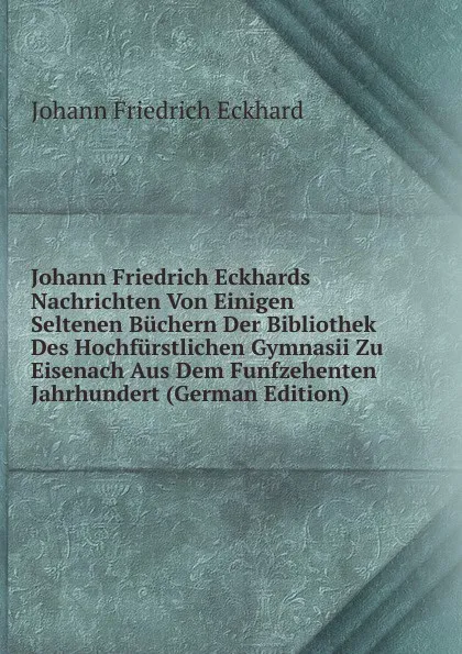 Обложка книги Johann Friedrich Eckhards Nachrichten Von Einigen Seltenen Buchern Der Bibliothek Des Hochfurstlichen Gymnasii Zu Eisenach Aus Dem Funfzehenten Jahrhundert (German Edition), Johann Friedrich Eckhard