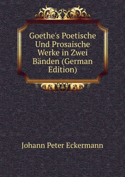 Обложка книги Goethe.s Poetische Und Prosaische Werke in Zwei Banden (German Edition), Johann Peter Eckermann