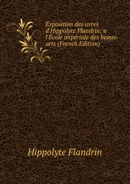 Обложка книги Exposition des uvres d.Hippolyte Flandrin: a l.Ecole imperiale des beaux-arts (French Edition), Hippolyte Flandrin