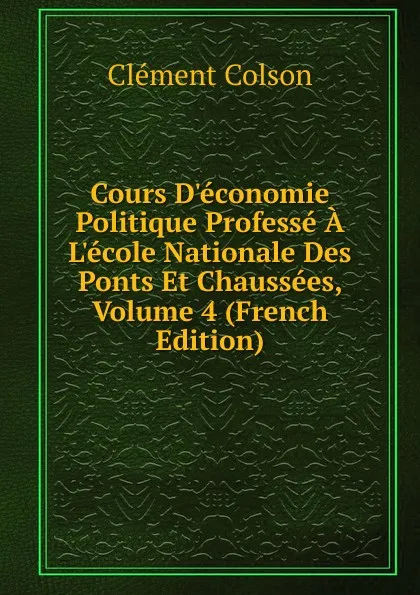 Обложка книги Cours D.economie Politique Professe A L.ecole Nationale Des Ponts Et Chaussees, Volume 4 (French Edition), Clément Colson