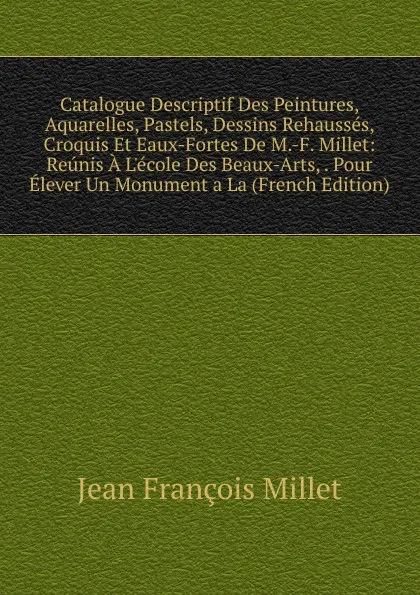 Обложка книги Catalogue Descriptif Des Peintures, Aquarelles, Pastels, Dessins Rehausses, Croquis Et Eaux-Fortes De M.-F. Millet: Reunis A L.ecole Des Beaux-Arts, . Pour Elever Un Monument a La (French Edition), Jean François Millet