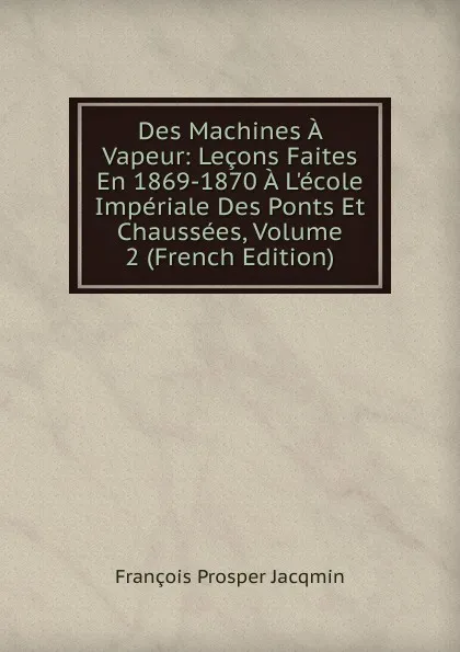 Обложка книги Des Machines A Vapeur: Lecons Faites En 1869-1870 A L.ecole Imperiale Des Ponts Et Chaussees, Volume 2 (French Edition), François Prosper Jacqmin