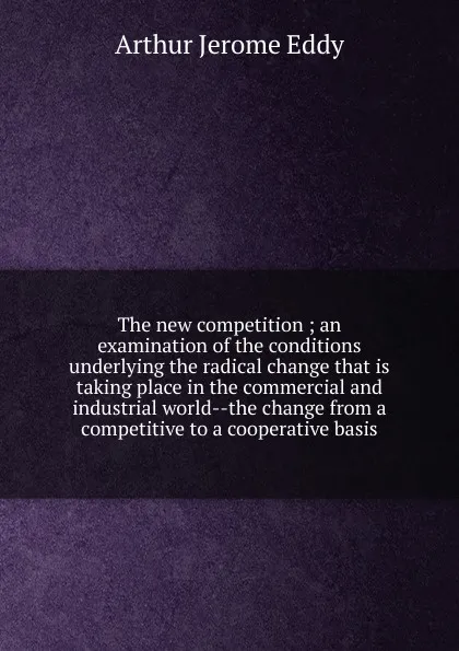 Обложка книги The new competition ; an examination of the conditions underlying the radical change that is taking place in the commercial and industrial world--the change from a competitive to a cooperative basis, Arthur Jerome Eddy