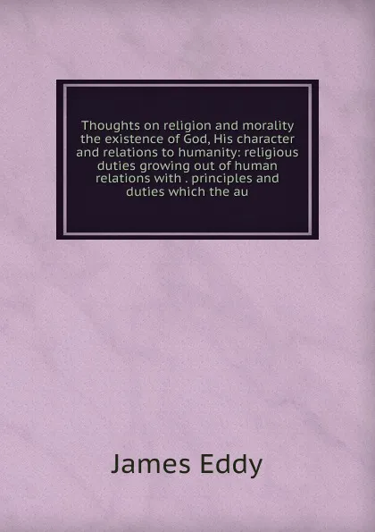 Обложка книги Thoughts on religion and morality the existence of God, His character and relations to humanity: religious duties growing out of human relations with . principles and duties which the au, James Eddy