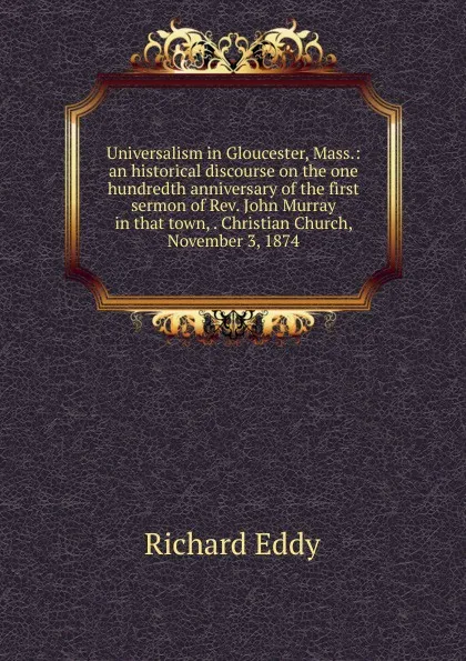 Обложка книги Universalism in Gloucester, Mass.: an historical discourse on the one hundredth anniversary of the first sermon of Rev. John Murray in that town, . Christian Church, November 3, 1874, Richard Eddy