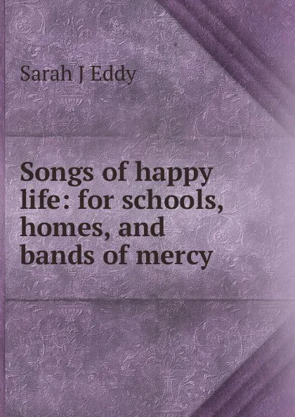 Обложка книги Songs of happy life: for schools, homes, and bands of mercy, Sarah J Eddy