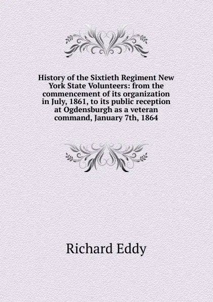 Обложка книги History of the Sixtieth Regiment New York State Volunteers: from the commencement of its organization in July, 1861, to its public reception at Ogdensburgh as a veteran command, January 7th, 1864, Richard Eddy